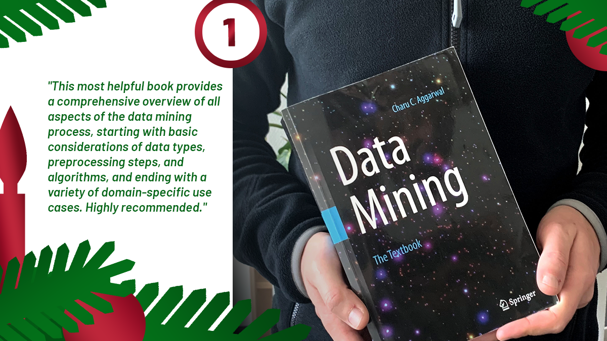 The first door of the ScaDS.AI Advent calendar introduces the book recommendation by Matthias Täschner: Data Mining. The Textbook. He says: "This most helpful book provides a comprehensive overview of all aspects of the data mining process, starting with basic considerations of data types, preprocessing steps, and algorithms, and ending with a variety of domain-specific uses cases. Highly recommended."